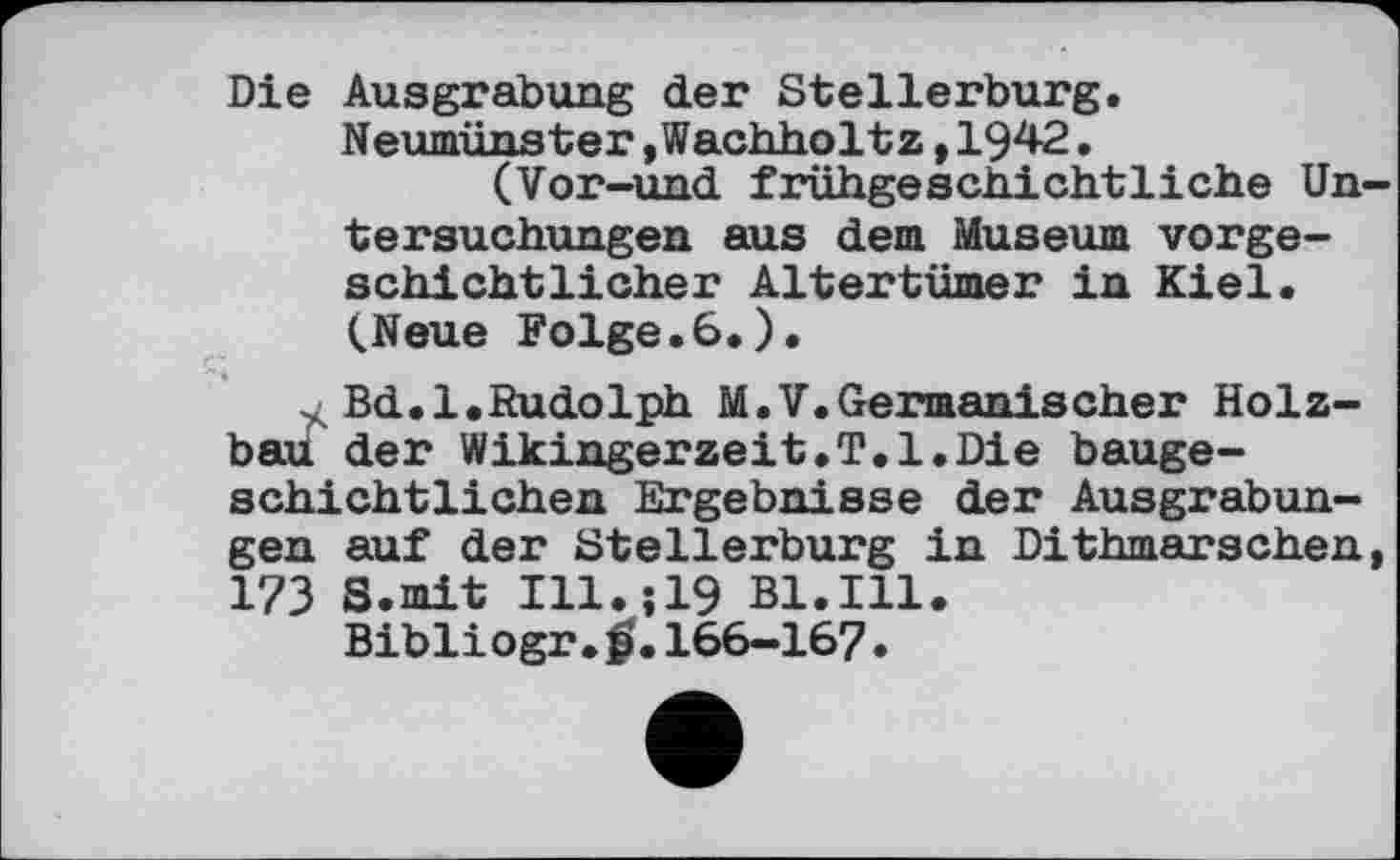 ﻿Die Ausgrabung der Stellerburg. Neumünster »Wachholtz,1942.
(Vor-und frühgeschichtliehe Untersuchungen aus dem Museum vorgeschichtlicher Altertümer in Kiel. (Neue Folge.6.).
~ Bd.l.Rudolph M.V.Germanischer Holz-baü der Wikingerzeit.T.l.Die baugeschichtlichen Ergebnisse der Ausgrabungen auf der ötellerburg in Dithmarschen, 173 S.mit 111.519 Bl.Ill.
Bibliogr. f). 166-167.